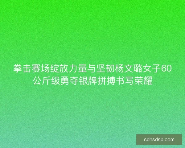 拳击赛场绽放力量与坚韧杨文璐女子60公斤级勇夺银牌拼搏书写荣耀