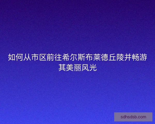 如何从市区前往希尔斯布莱德丘陵并畅游其美丽风光 如何从市区前往希尔斯布莱德丘陵并畅游其美丽风光