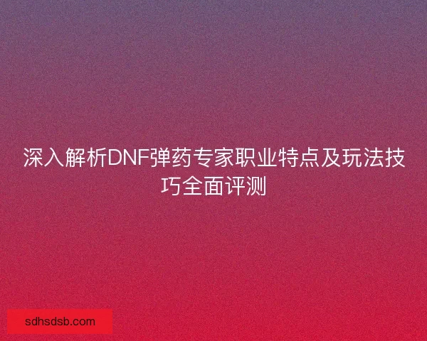 深入解析DNF弹药专家职业特点及玩法技巧全面评测