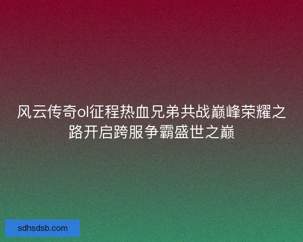 风云传奇ol征程热血兄弟共战巅峰荣耀之路开启跨服争霸盛世之巅
