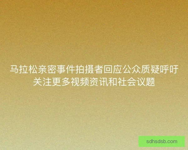 马拉松亲密事件拍摄者回应公众质疑呼吁关注更多视频资讯和社会议题