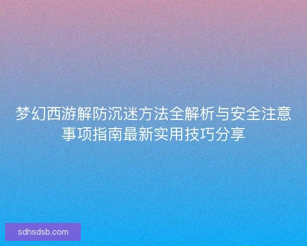 梦幻西游解防沉迷方法全解析与安全注意事项指南最新实用技巧分享 梦幻西游解防沉迷方法全解析与安全注意事项指南最新实用技巧分享