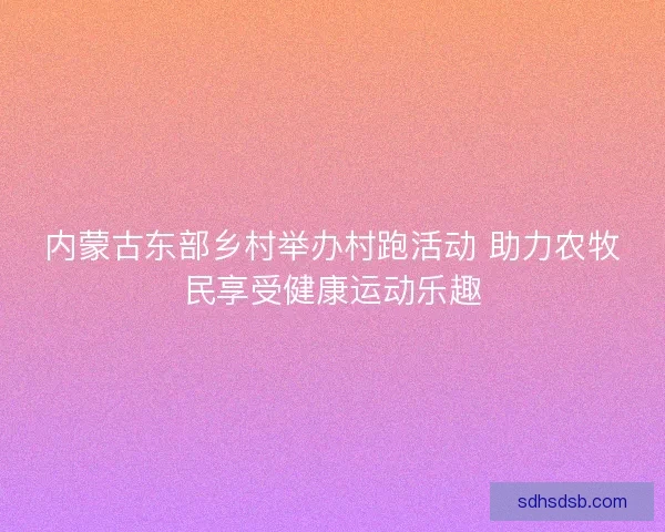 内蒙古东部乡村举办村跑活动 助力农牧民享受健康运动乐趣