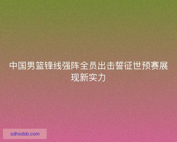 中国男篮锋线强阵全员出击誓征世预赛展现新实力