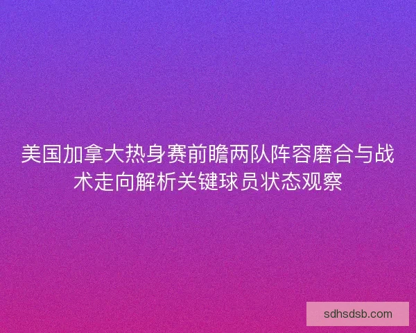美国加拿大热身赛前瞻两队阵容磨合与战术走向解析关键球员状态观察 美国加拿大热身赛前瞻两队阵容磨合与战术走向解析关键球员状态观察