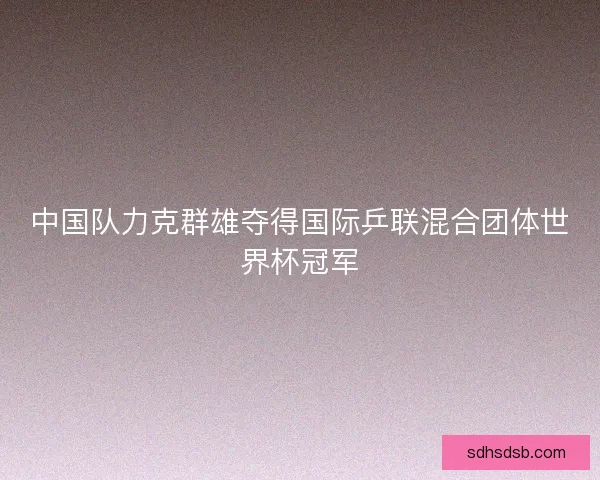 中国队力克群雄夺得国际乒联混合团体世界杯冠军