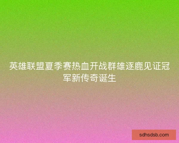 英雄联盟夏季赛热血开战群雄逐鹿见证冠军新传奇诞生