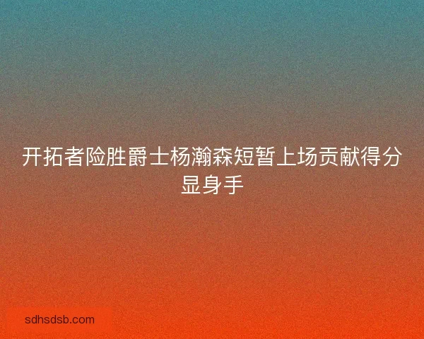 开拓者险胜爵士杨瀚森短暂上场贡献得分显身手