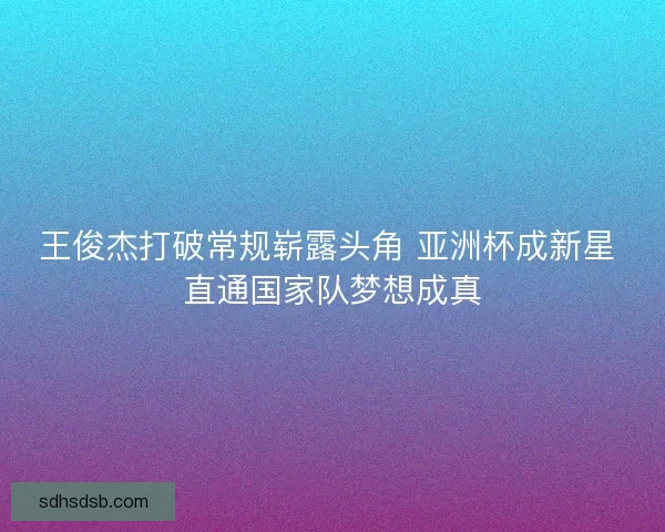 王俊杰打破常规崭露头角 亚洲杯成新星 直通国家队梦想成真 王俊杰打破常规崭露头角 亚洲杯成新星 直通国家队梦想成真