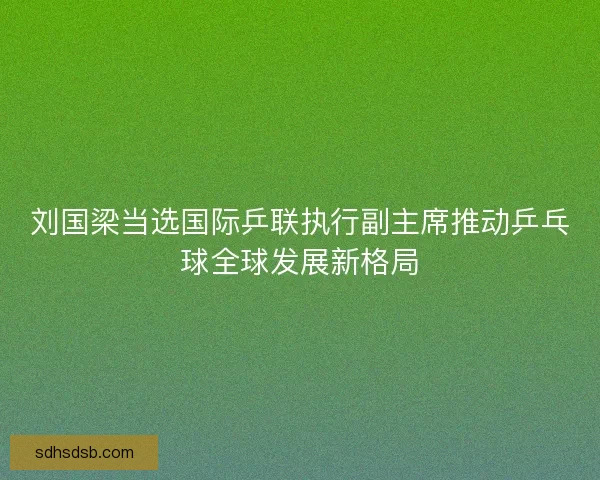 刘国梁当选国际乒联执行副主席推动乒乓球全球发展新格局 刘国梁当选国际乒联执行副主席推动乒乓球全球发展新格局