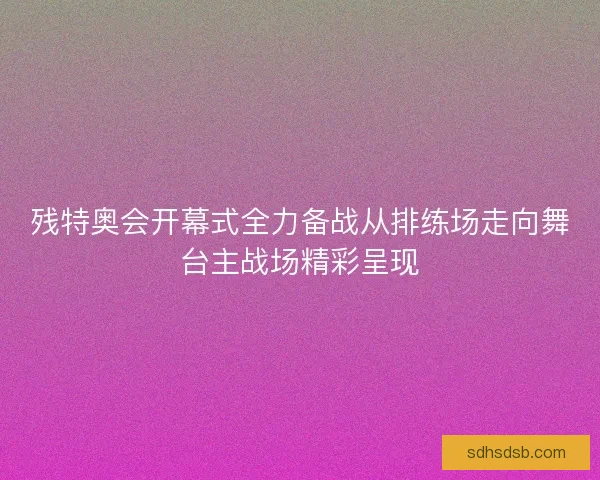 残特奥会开幕式全力备战从排练场走向舞台主战场精彩呈现