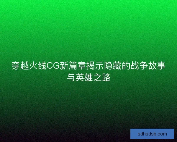 穿越火线CG新篇章揭示隐藏的战争故事与英雄之路