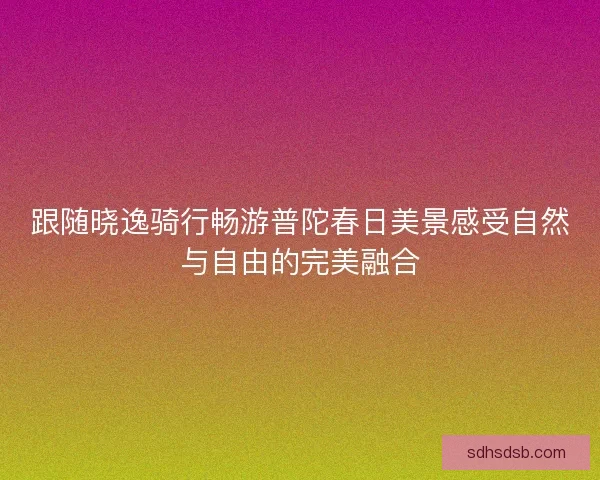 跟随晓逸骑行畅游普陀春日美景感受自然与自由的完美融合