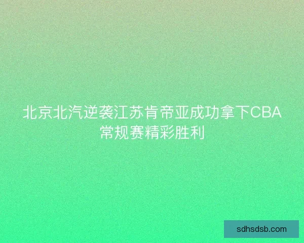 北京北汽逆袭江苏肯帝亚成功拿下CBA常规赛精彩胜利 北京北汽逆袭江苏肯帝亚成功拿下CBA常规赛精彩胜利