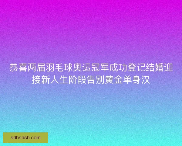 恭喜两届羽毛球奥运冠军成功登记结婚迎接新人生阶段告别黄金单身汉