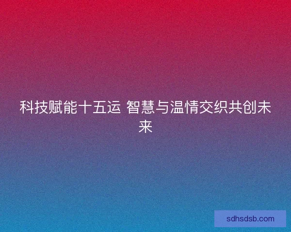 科技赋能十五运 智慧与温情交织共创未来 科技赋能十五运 智慧与温情交织共创未来